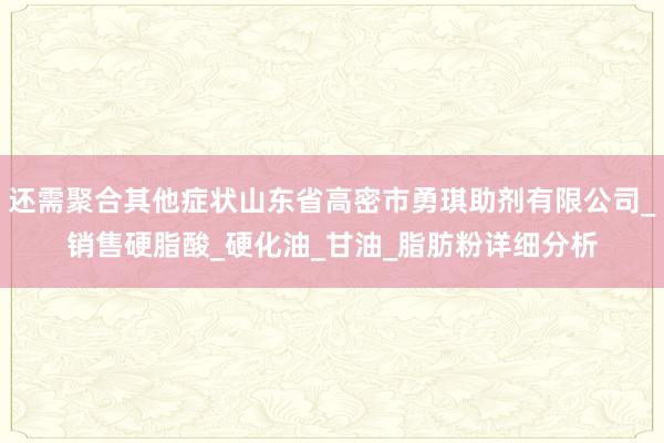 还需聚合其他症状山东省高密市勇琪助剂有限公司_销售硬脂酸_硬化油_甘油_脂肪粉详细分析