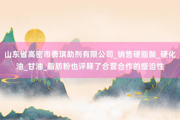 山东省高密市勇琪助剂有限公司_销售硬脂酸_硬化油_甘油_脂肪粉也评释了合营合作的蹙迫性
