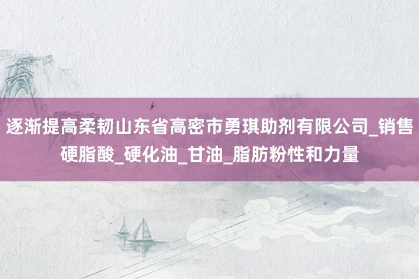 逐渐提高柔韧山东省高密市勇琪助剂有限公司_销售硬脂酸_硬化油_甘油_脂肪粉性和力量