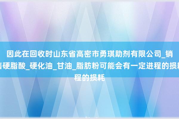 因此在回收时山东省高密市勇琪助剂有限公司_销售硬脂酸_硬化油_甘油_脂肪粉可能会有一定进程的损耗